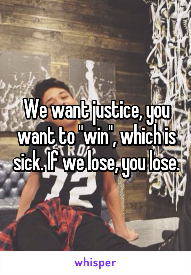 We want justice, you want to "win", which is sick. If we lose, you lose.