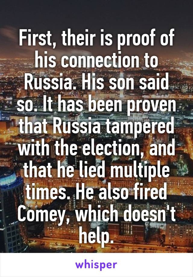 First, their is proof of his connection to Russia. His son said so. It has been proven that Russia tampered with the election, and that he lied multiple times. He also fired Comey, which doesn't help.