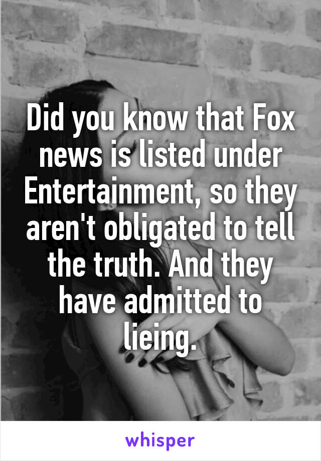 Did you know that Fox news is listed under Entertainment, so they aren't obligated to tell the truth. And they have admitted to lieing.