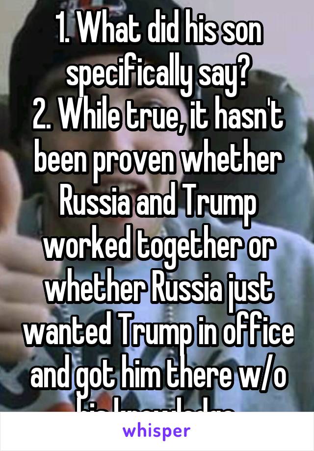 1. What did his son specifically say?
2. While true, it hasn't been proven whether Russia and Trump worked together or whether Russia just wanted Trump in office and got him there w/o his knowledge.