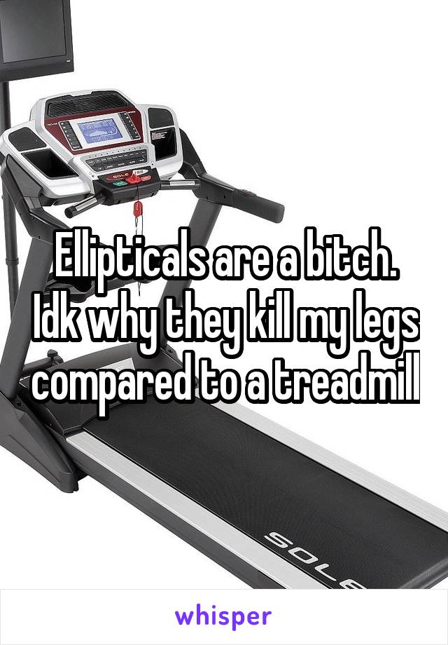 Ellipticals are a bitch. Idk why they kill my legs compared to a treadmill