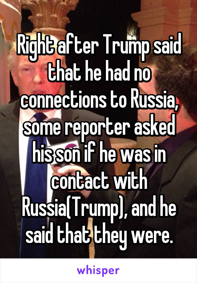 Right after Trump said that he had no connections to Russia, some reporter asked his son if he was in contact with Russia(Trump), and he said that they were.