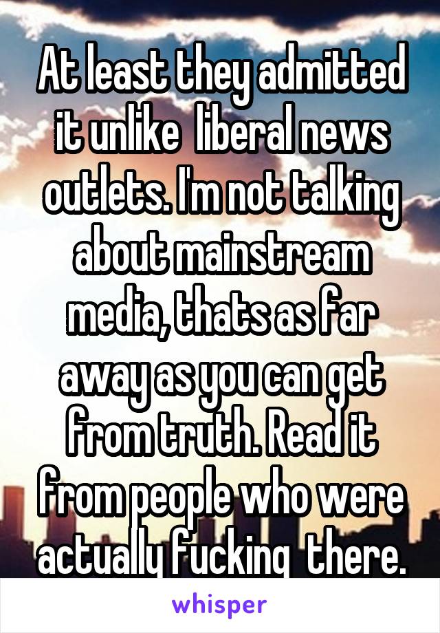 At least they admitted it unlike  liberal news outlets. I'm not talking about mainstream media, thats as far away as you can get from truth. Read it from people who were actually fucking  there.