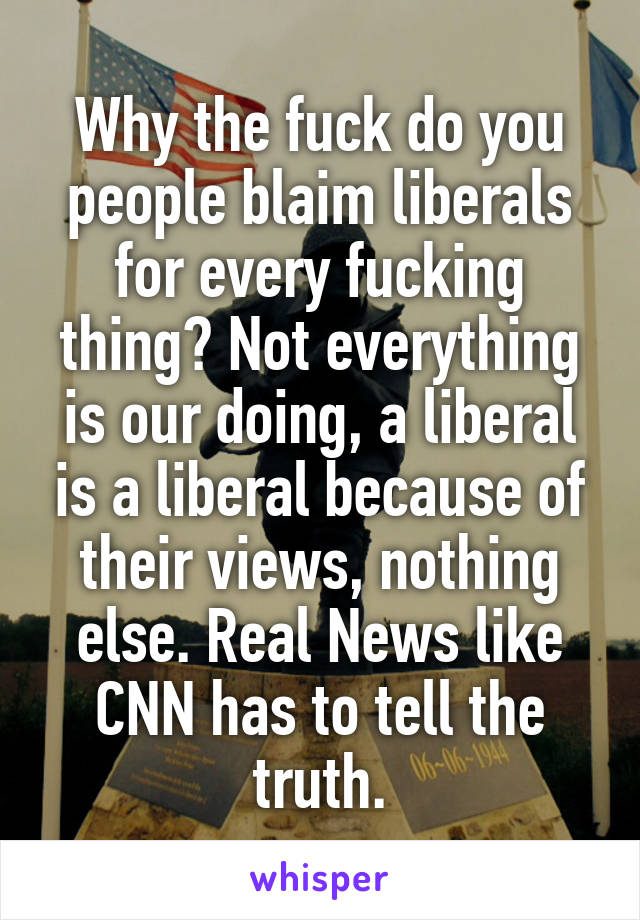 Why the fuck do you people blaim liberals for every fucking thing? Not everything is our doing, a liberal is a liberal because of their views, nothing else. Real News like CNN has to tell the truth.