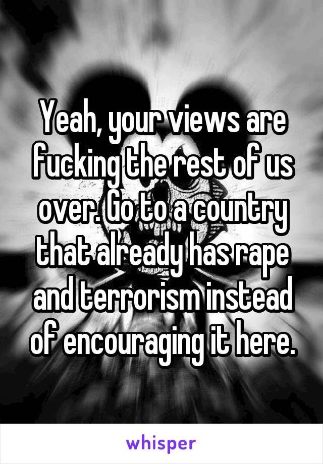 Yeah, your views are fucking the rest of us over. Go to a country that already has rape and terrorism instead of encouraging it here.