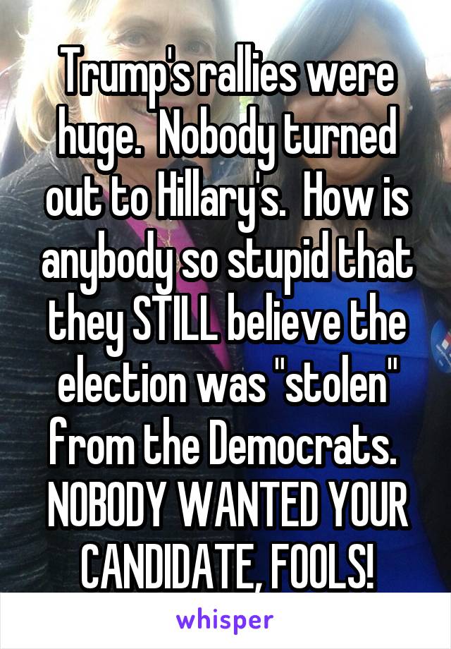 Trump's rallies were huge.  Nobody turned out to Hillary's.  How is anybody so stupid that they STILL believe the election was "stolen" from the Democrats.  NOBODY WANTED YOUR CANDIDATE, FOOLS!