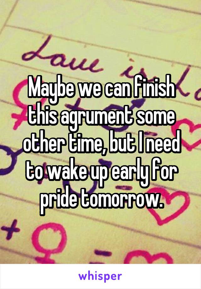 Maybe we can finish this agrument some other time, but I need to wake up early for pride tomorrow.