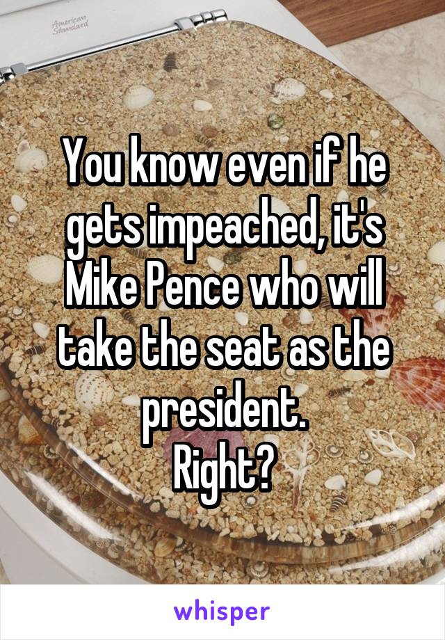 You know even if he gets impeached, it's Mike Pence who will take the seat as the president.
Right?