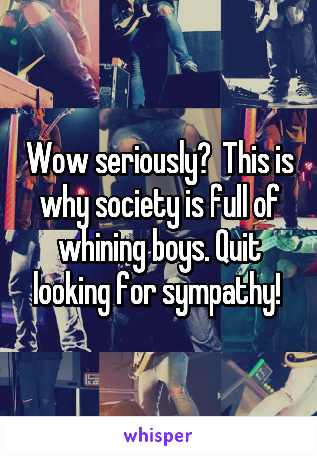 Wow seriously?  This is why society is full of whining boys. Quit looking for sympathy! 
