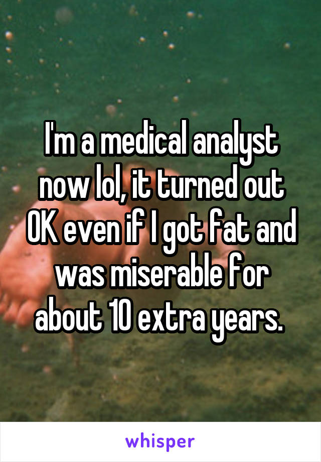 I'm a medical analyst now lol, it turned out OK even if I got fat and was miserable for about 10 extra years. 