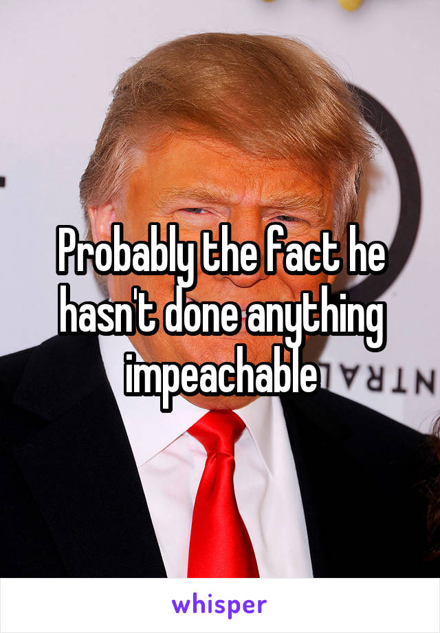 Probably the fact he hasn't done anything impeachable