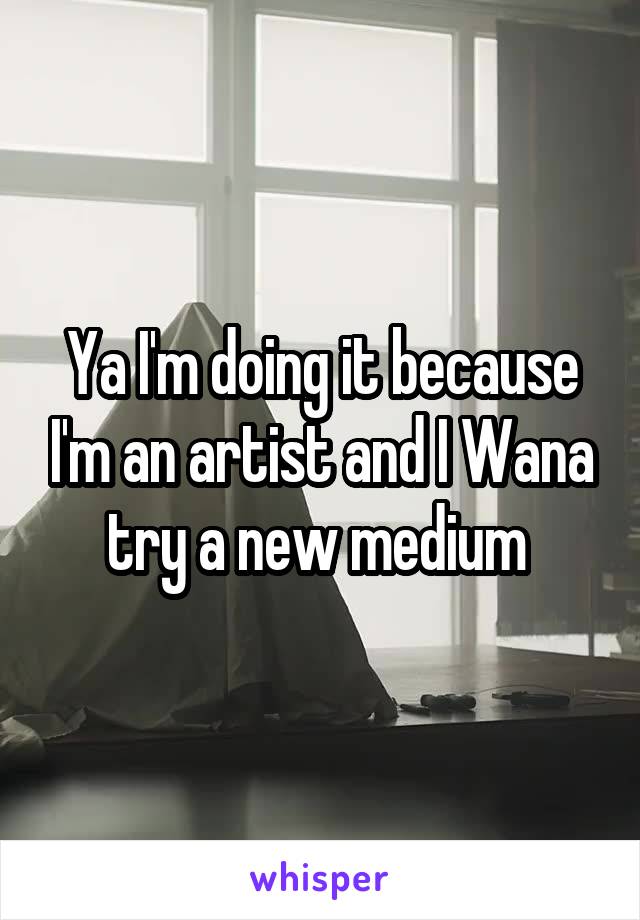 Ya I'm doing it because I'm an artist and I Wana try a new medium 
