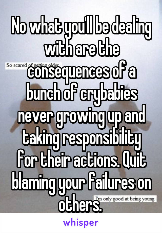 No what you'll be dealing with are the consequences of a bunch of crybabies never growing up and taking responsibility for their actions. Quit blaming your failures on others. 