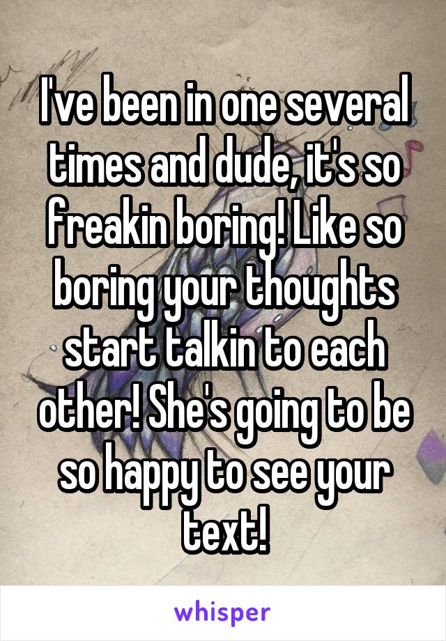 I've been in one several times and dude, it's so freakin boring! Like so boring your thoughts start talkin to each other! She's going to be so happy to see your text!