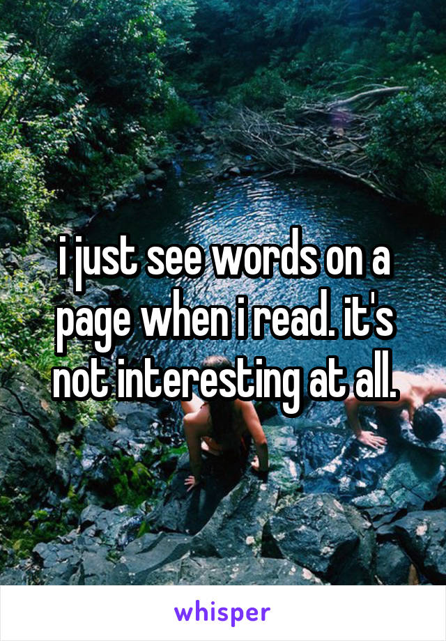 i just see words on a page when i read. it's not interesting at all.