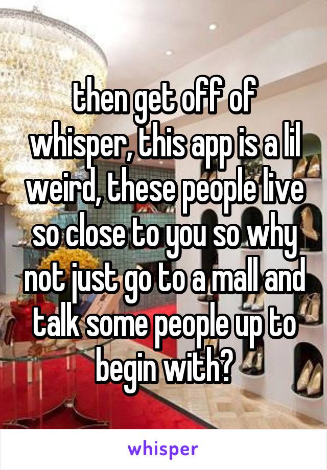 then get off of whisper, this app is a lil weird, these people live so close to you so why not just go to a mall and talk some people up to begin with?