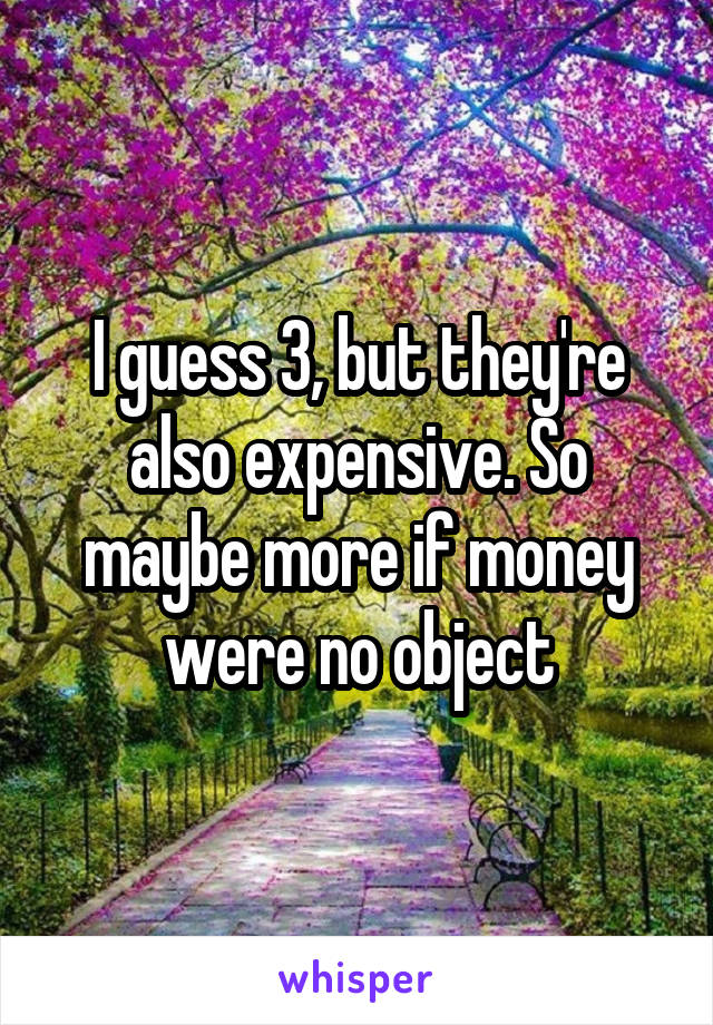 I guess 3, but they're also expensive. So maybe more if money were no object