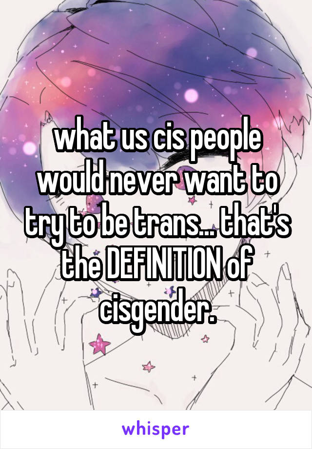 what us cis people would never want to try to be trans... that's the DEFINITION of cisgender.