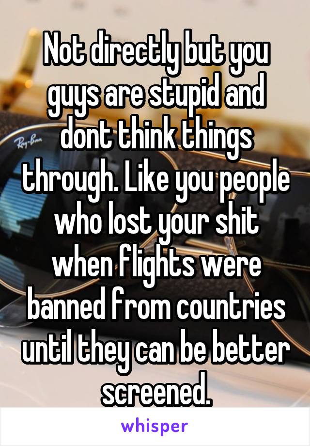 Not directly but you guys are stupid and dont think things through. Like you people who lost your shit when flights were banned from countries until they can be better screened.