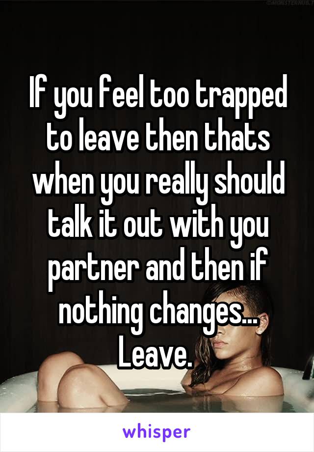 If you feel too trapped to leave then thats when you really should talk it out with you partner and then if nothing changes... Leave. 