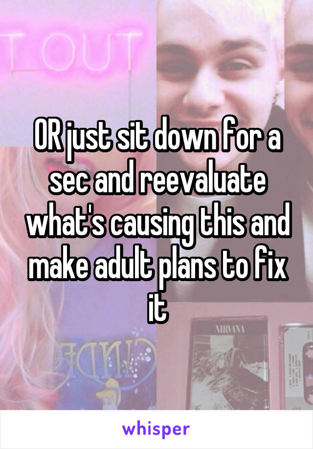 OR just sit down for a sec and reevaluate what's causing this and make adult plans to fix it