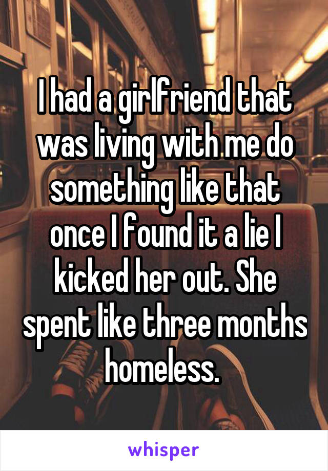 I had a girlfriend that was living with me do something like that once I found it a lie I kicked her out. She spent like three months homeless. 