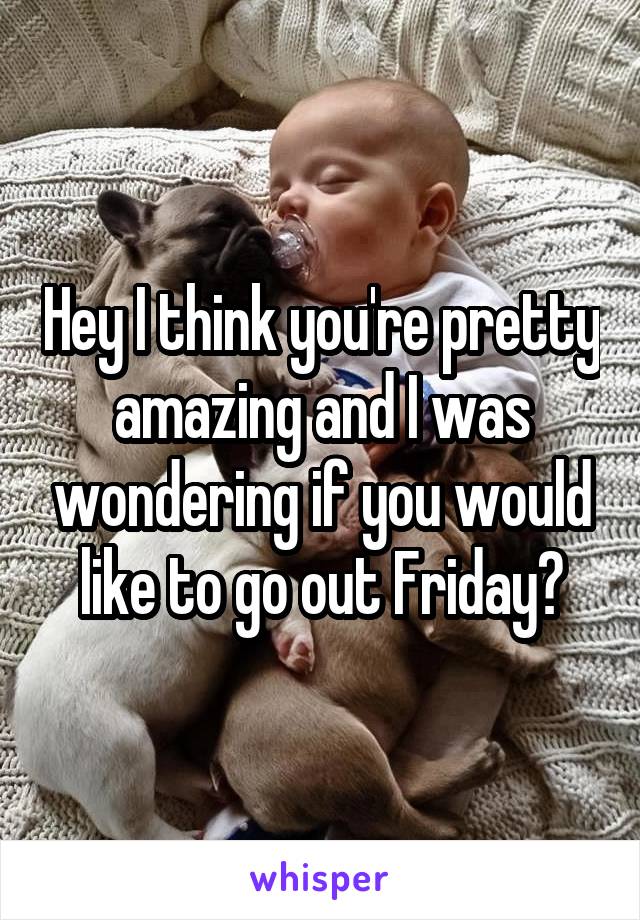 Hey I think you're pretty amazing and I was wondering if you would like to go out Friday?
