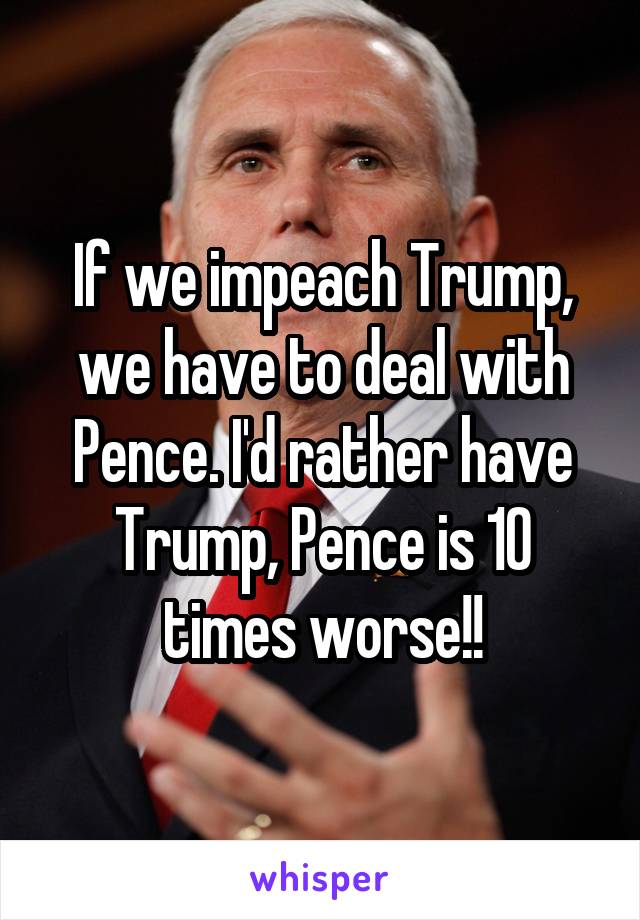 If we impeach Trump, we have to deal with Pence. I'd rather have Trump, Pence is 10 times worse!!
