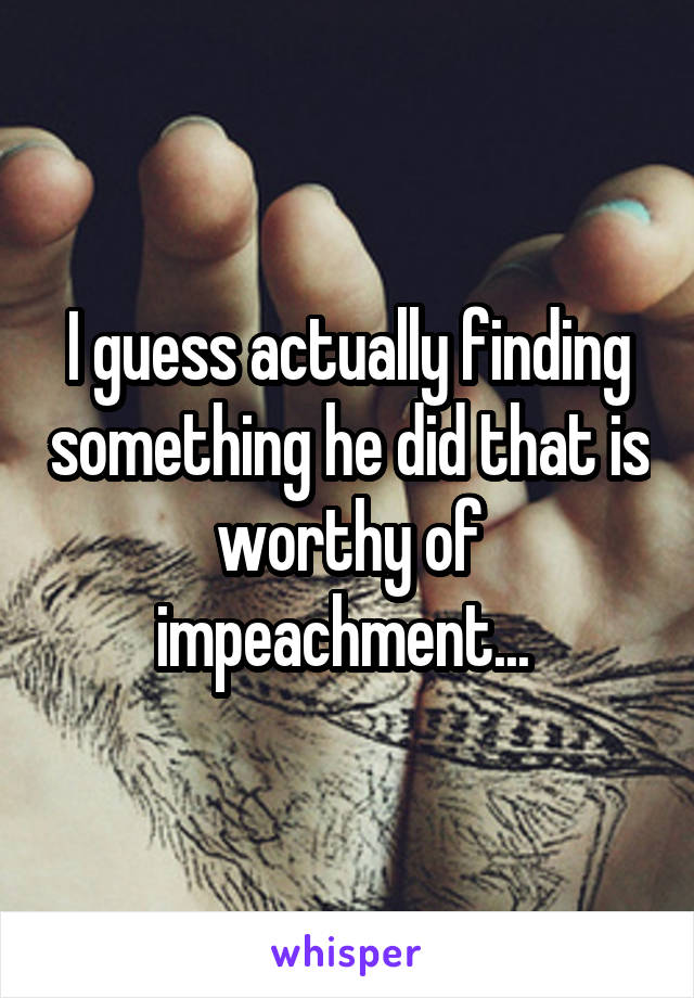 I guess actually finding something he did that is worthy of impeachment... 