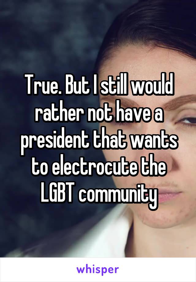 True. But I still would rather not have a president that wants to electrocute the LGBT community