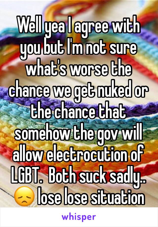 Well yea I agree with  you but I'm not sure what's worse the chance we get nuked or the chance that somehow the gov will allow electrocution of LGBT.  Both suck sadly.. 😞 lose lose situation