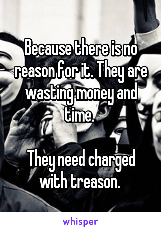 Because there is no reason for it. They are wasting money and time. 

They need charged with treason. 