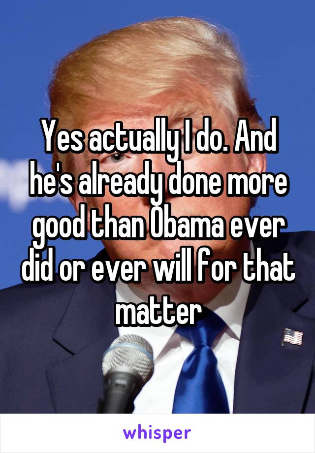 Yes actually I do. And he's already done more good than Obama ever did or ever will for that matter