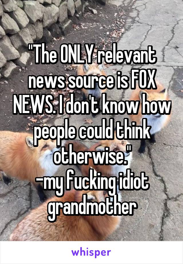 "The ONLY relevant news source is FOX NEWS. I don't know how people could think otherwise."
-my fucking idiot grandmother
