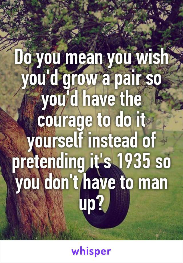 Do you mean you wish you'd grow a pair so you'd have the courage to do it yourself instead of pretending it's 1935 so you don't have to man up?