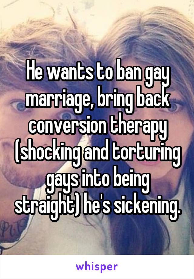 He wants to ban gay marriage, bring back conversion therapy (shocking and torturing gays into being straight) he's sickening.