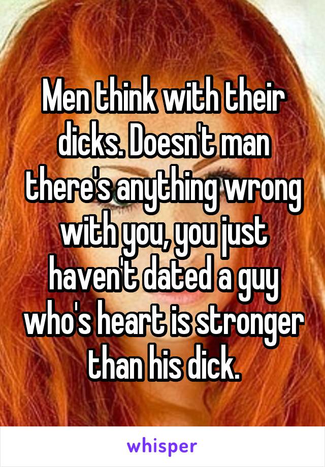 Men think with their dicks. Doesn't man there's anything wrong with you, you just haven't dated a guy who's heart is stronger than his dick.