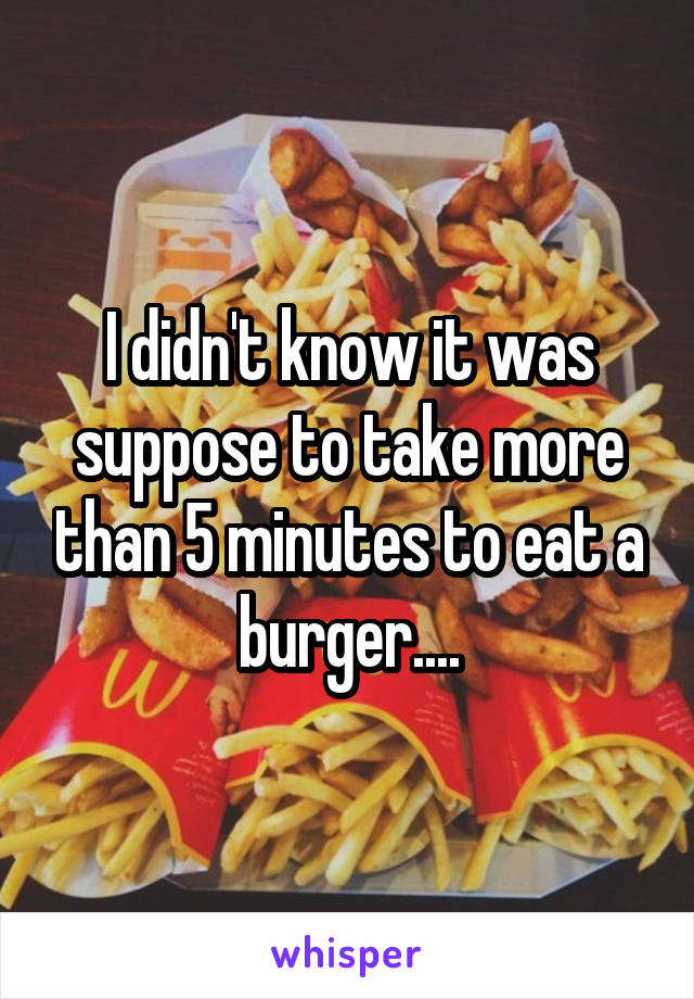 I didn't know it was suppose to take more than 5 minutes to eat a burger....