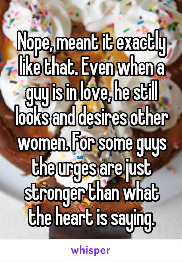 Nope, meant it exactly like that. Even when a guy is in love, he still looks and desires other women. For some guys the urges are just stronger than what the heart is saying.