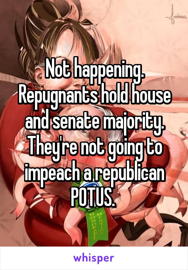 Not happening. Repugnants hold house and senate majority. They're not going to impeach a republican POTUS. 