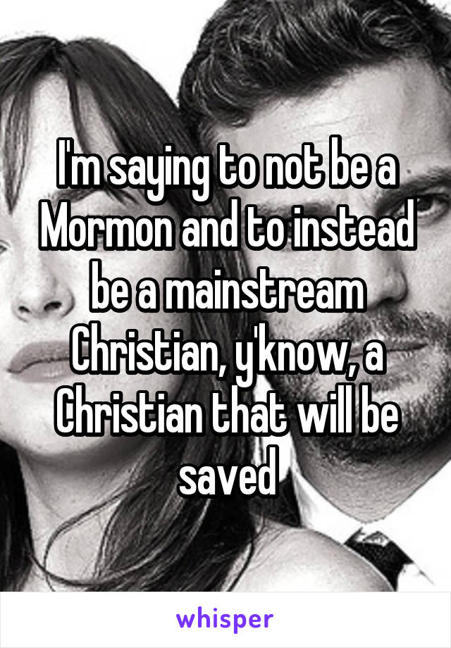 I'm saying to not be a Mormon and to instead be a mainstream Christian, y'know, a Christian that will be saved