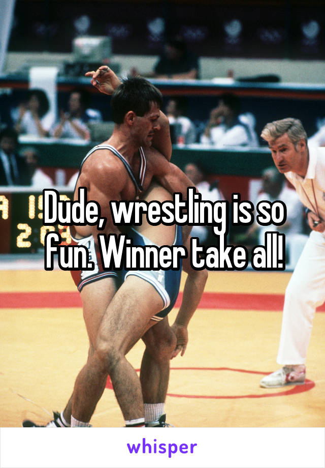 Dude, wrestling is so fun. Winner take all!