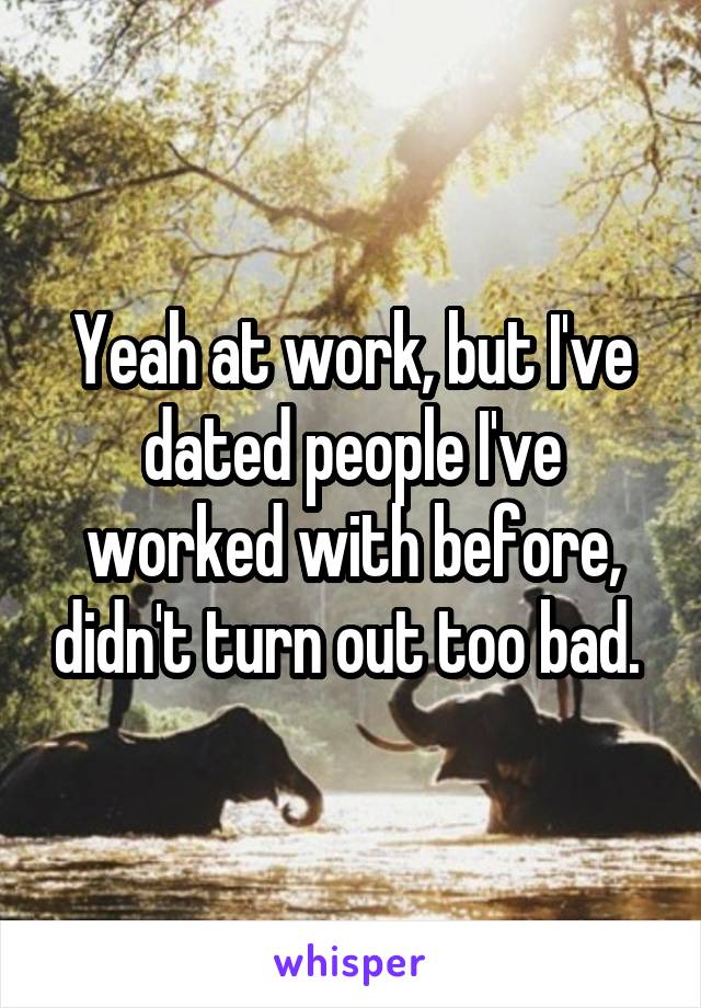 Yeah at work, but I've dated people I've worked with before, didn't turn out too bad. 