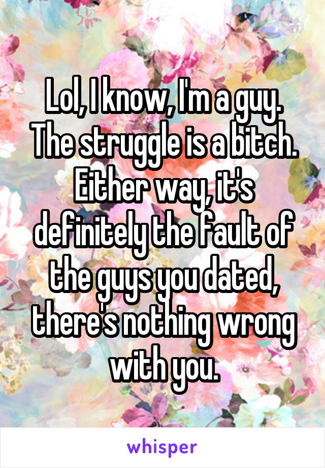 Lol, I know, I'm a guy. The struggle is a bitch. Either way, it's definitely the fault of the guys you dated, there's nothing wrong with you.