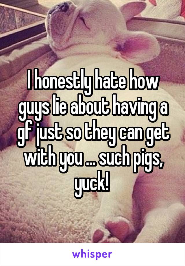 I honestly hate how guys lie about having a gf just so they can get with you ... such pigs, yuck! 