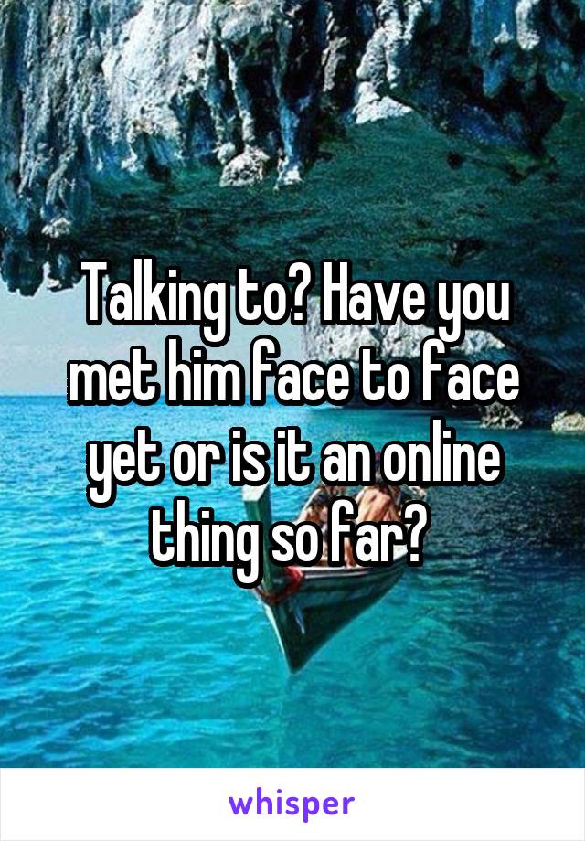 Talking to? Have you met him face to face yet or is it an online thing so far? 