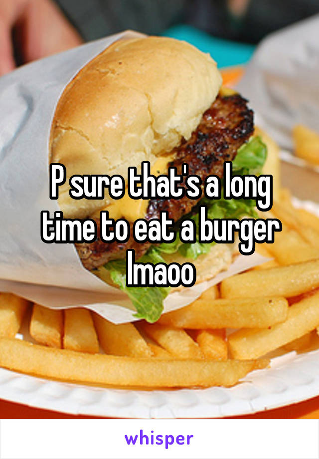 P sure that's a long time to eat a burger lmaoo
