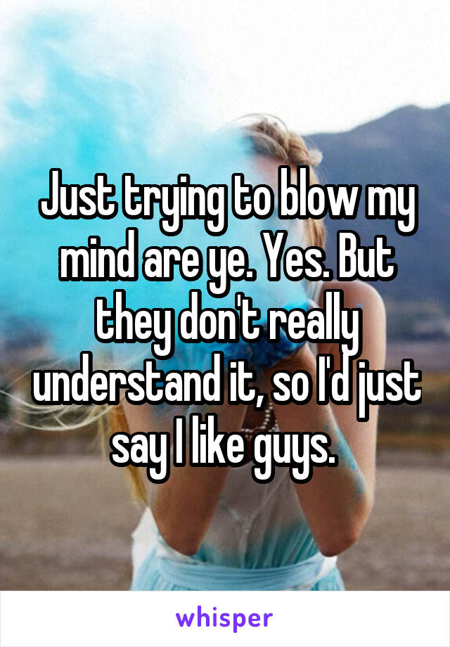 Just trying to blow my mind are ye. Yes. But they don't really understand it, so I'd just say I like guys. 