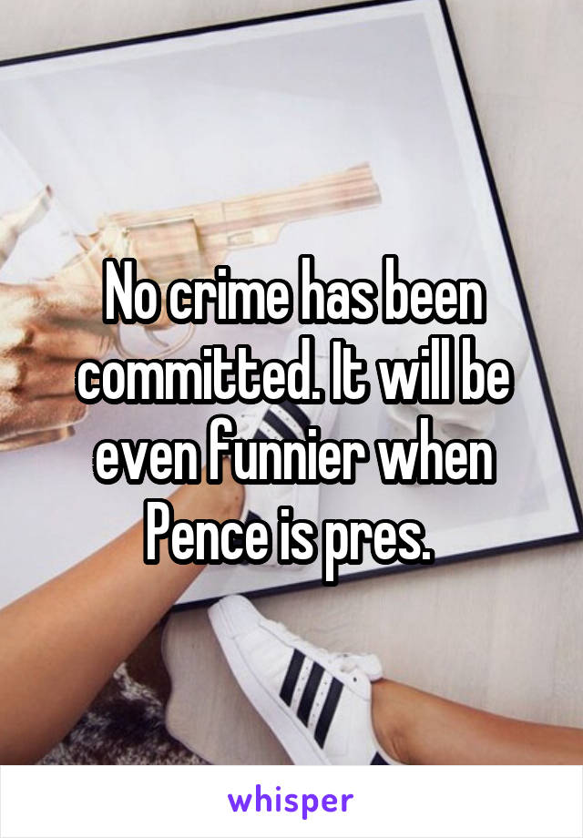 No crime has been committed. It will be even funnier when Pence is pres. 