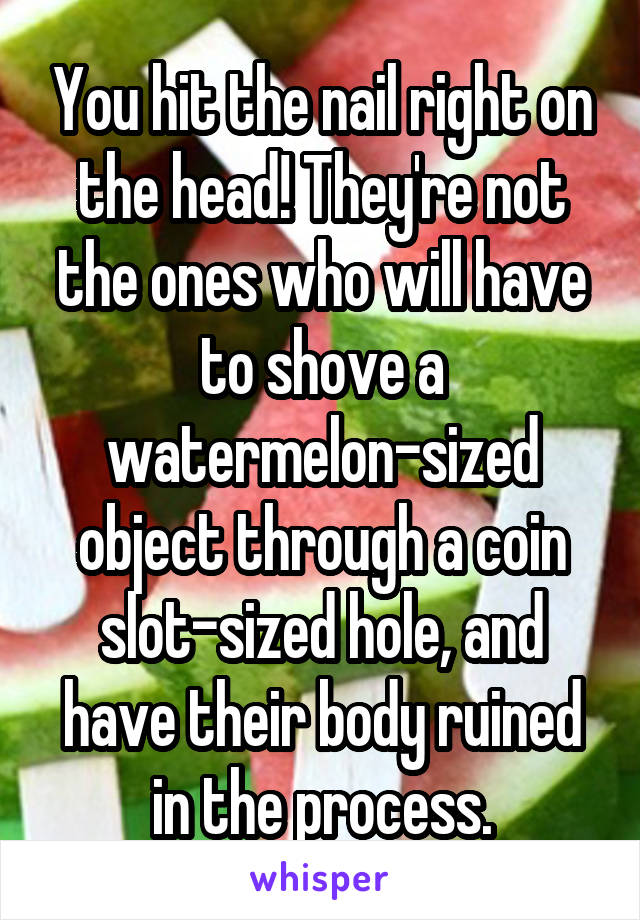 You hit the nail right on the head! They're not the ones who will have to shove a watermelon-sized object through a coin slot-sized hole, and have their body ruined in the process.